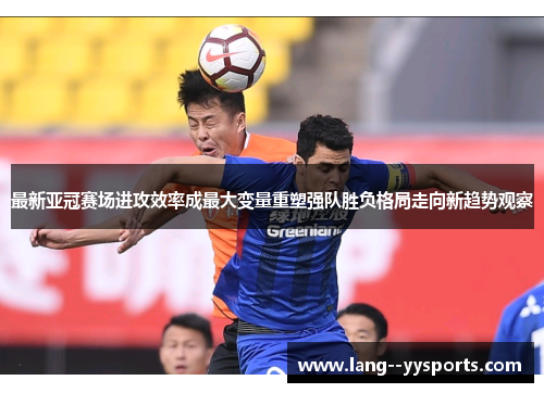 最新亚冠赛场进攻效率成最大变量重塑强队胜负格局走向新趋势观察