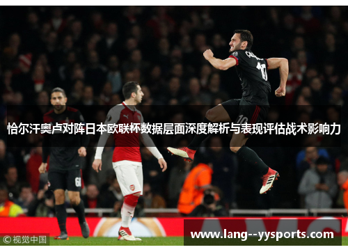 恰尔汗奥卢对阵日本欧联杯数据层面深度解析与表现评估战术影响力 恰尔汗奥卢对阵日本欧联杯数据层面深度解析与表现评估战术影响力