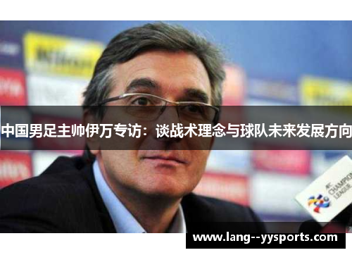 中国男足主帅伊万专访：谈战术理念与球队未来发展方向