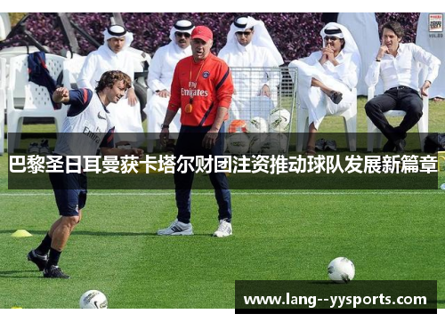 巴黎圣日耳曼获卡塔尔财团注资推动球队发展新篇章
